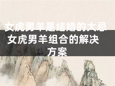 女虎男羊是结婚的大忌 女虎男羊组合的解决方案