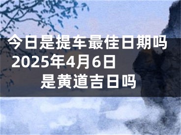今日是提车最佳日期吗 2025年4月6日是黄道吉日吗
