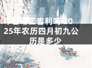 今日动工吉利吗 2025年农历四月初九公历是多少