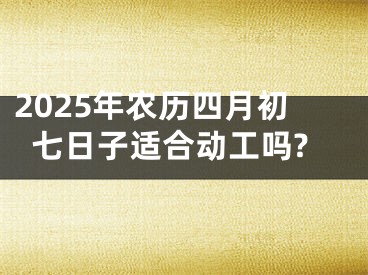2025年农历四月初七日子适合动工吗?