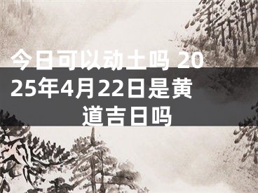 今日可以动土吗 2025年4月22日是黄道吉日吗