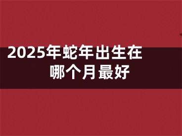 2025年蛇年出生在哪个月最好