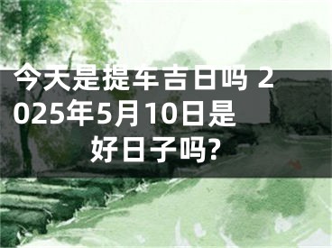 今天是提车吉日吗 2025年5月10日是好日子吗?