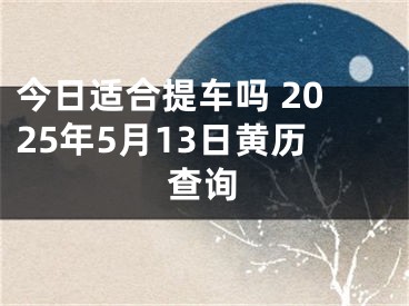 今日适合提车吗 2025年5月13日黄历查询