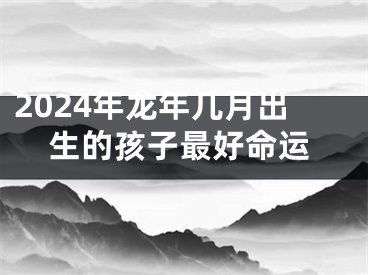 2024年龙年几月出生的孩子最好命运