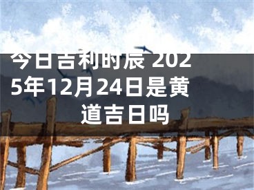 今日吉利时辰 2025年12月24日是黄道吉日吗