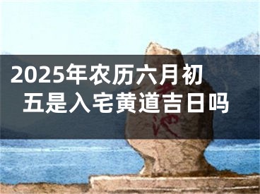 2025年农历六月初五是入宅黄道吉日吗