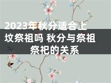 2023年秋分适合上坟祭祖吗 秋分与祭祖祭祀的关系