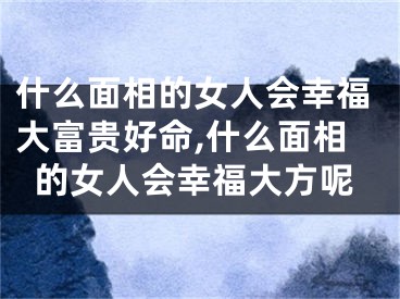 什么面相的女人会幸福大富贵好命,什么面相的女人会幸福大方呢