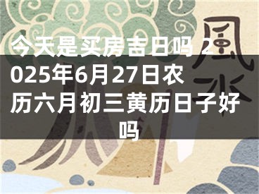 今天是买房吉日吗 2025年6月27日农历六月初三黄历日子好吗