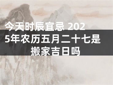 今天时辰宜忌 2025年农历五月二十七是搬家吉日吗
