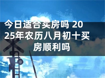 今日适合买房吗 2025年农历八月初十买房顺利吗