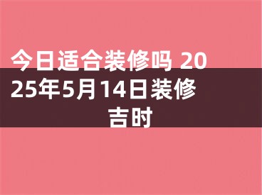 今日适合装修吗 2025年5月14日装修吉时