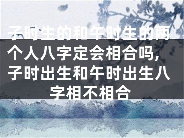子时生的和午时生的两个人八字定会相合吗,子时出生和午时出生八字相不相合