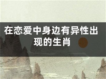 在恋爱中身边有异性出现的生肖
