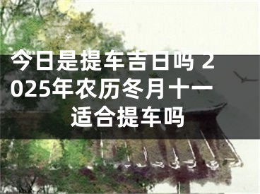 今日是提车吉日吗 2025年农历冬月十一适合提车吗