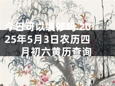 今日可以装修吗 2025年5月3日农历四月初六黄历查询