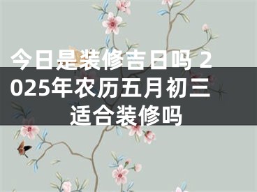 今日是装修吉日吗 2025年农历五月初三适合装修吗