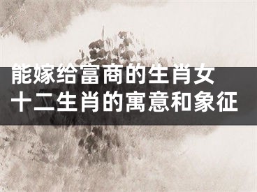 能嫁给富商的生肖女 十二生肖的寓意和象征