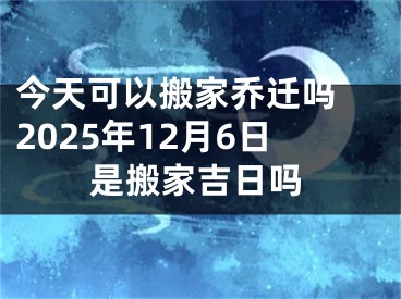 今天可以搬家乔迁吗 2025年12月6日是搬家吉日吗
