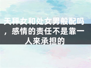 天秤女和处女男般配吗，感情的责任不是靠一人来承担的