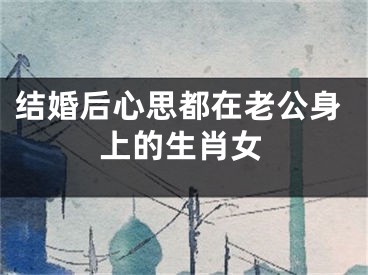 结婚后心思都在老公身上的生肖女