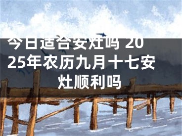 今日适合安灶吗 2025年农历九月十七安灶顺利吗