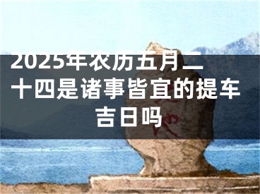 2025年农历五月二十四是诸事皆宜的提车吉日吗