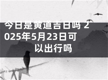 今日是黄道吉日吗 2025年5月23日可以出行吗