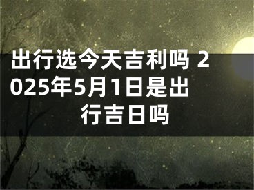 出行选今天吉利吗 2025年5月1日是出行吉日吗