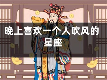 晚上喜欢一个人吹风的星座