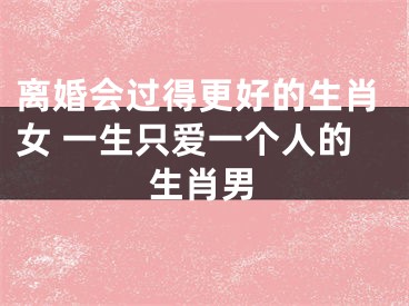 离婚会过得更好的生肖女 一生只爱一个人的生肖男