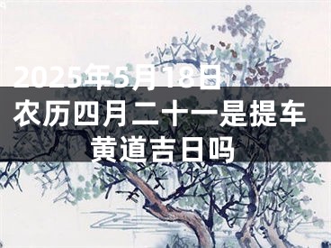 2025年5月18日农历四月二十一是提车黄道吉日吗