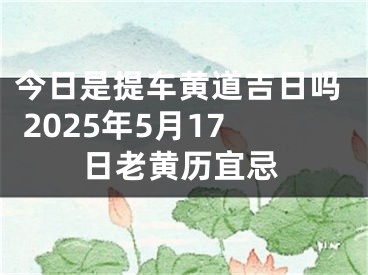 今日是提车黄道吉日吗 2025年5月17日老黄历宜忌