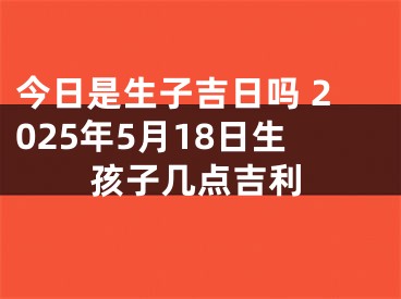 今日是生子吉日吗 2025年5月18日生孩子几点吉利