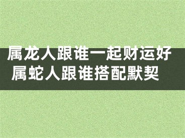 属龙人跟谁一起财运好 属蛇人跟谁搭配默契