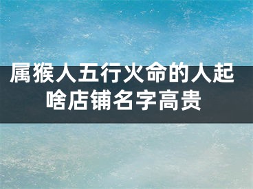 属猴人五行火命的人起啥店铺名字高贵