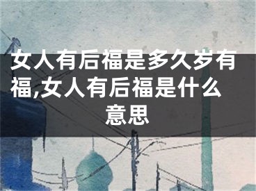 女人有后福是多久岁有福,女人有后福是什么意思