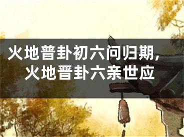 火地普卦初六问归期,火地晋卦六亲世应