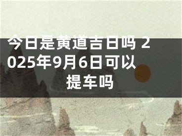 今日是黄道吉日吗 2025年9月6日可以提车吗