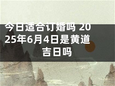 今日适合订婚吗 2025年6月4日是黄道吉日吗