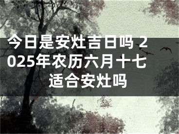 今日是安灶吉日吗 2025年农历六月十七适合安灶吗