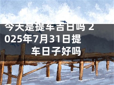 今天是提车吉日吗 2025年7月31日提车日子好吗