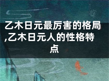 乙木日元最厉害的格局,乙木日元人的性格特点