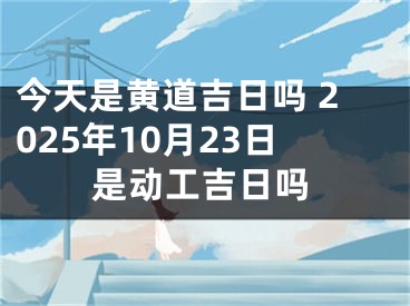 今天是黄道吉日吗 2025年10月23日是动工吉日吗