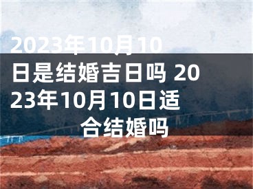 2023年10月10日是结婚吉日吗 2023年10月10日适合结婚吗