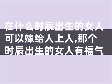 在什么时辰出生的女人可以嫁给人上人,那个时辰出生的女人有福气