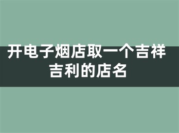 开电子烟店取一个吉祥吉利的店名