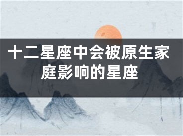 十二星座中会被原生家庭影响的星座