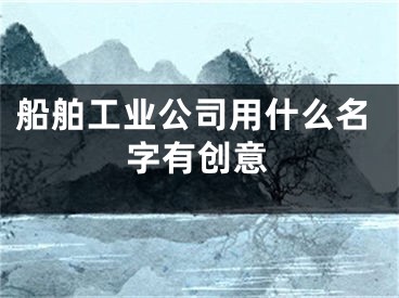 船舶工业公司用什么名字有创意